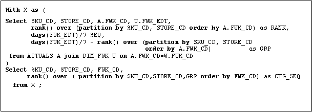 Text Box: With X as (
Select SKU_CD, STORE_CD, A.FWK_CD, W.FWK_EDT,
       rank() over (partition by SKU_CD, STORE_CD order by A.FWK_CD) as RANK,
       days(FWK_EDT)/7 SEQ,
       days(FWK_EDT)/7 - rank() over (partition by SKU_CD, STORE_CD 
                                      order by A.FWK_CD)          as GRP
 from ACTUALS A join DIM_FWK W on A.FWK_CD=W.FWK_CD
)
Select SKU_CD, STORE_CD, FWK_CD, 
      rank() over ( partition by SKU_CD,STORE_CD,GRP order by FWK_CD) as CTG_SEQ
  from X ;
